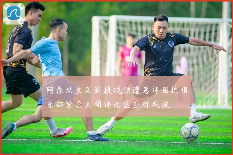 阿森纳女足新援视频遭恶评困扰俱乐部紧急关闭评论区应对风波