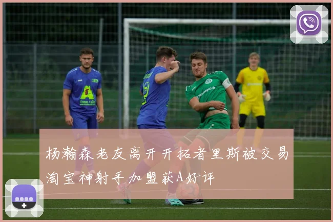 杨瀚森老友离开开拓者里斯被交易淘宝神射手加盟获A好评
