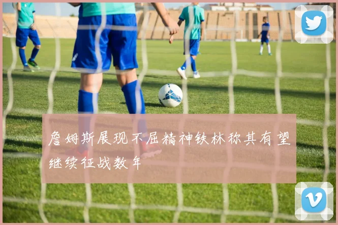 詹姆斯展现不屈精神铁林称其有望继续征战数年