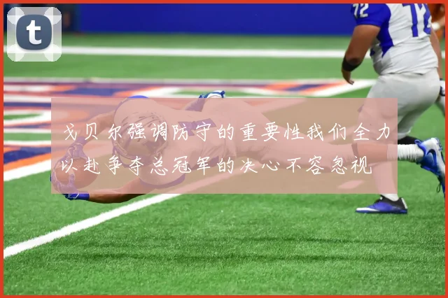戈贝尔强调防守的重要性我们全力以赴争夺总冠军的决心不容忽视